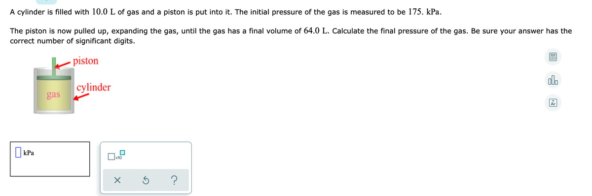 A cylinder is filled with 10.0 L of gas and a piston is put into it. The initial pressure of the gas is measured to be 175. kPa.
The piston is now pulled up, expanding the gas, until the gas has a final volume of 64.0 L. Calculate the final pressure of the gas. Be sure your answer has the
correct number of significant digits.
- piston
olo
cylinder
gas
Ar
O kPa
?
