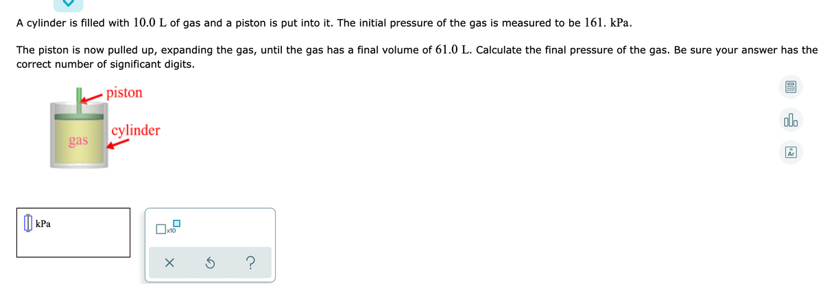 A cylinder is filled with 10.0 L of gas and a piston is put into it. The initial pressure of the gas is measured to be 161. kPa.
The piston is now pulled up, expanding the gas, until the gas has a final volume of 61.0 L. Calculate the final pressure of the gas. Be sure your answer has the
correct number of significant digits.
piston
olo
cylinder
gas
Ar
I| kPa
