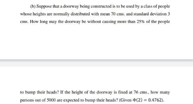 (b) Suppose that a doorway being constructed is to be used by a class of people
whose heights are normally distributed with mean 70 cms. and standard deviation 3
cms. How long may the doorway be without causing more than 25% of the people
to bump their heads? If the height of the doorway is fixed at 76 cms., how many
persons out of 5000 are expected to bump their heads? (Given ¤(2) = 0.4762).
