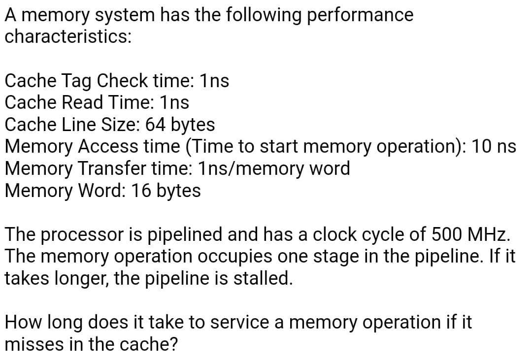 A memory system has the following performance
characteristics:
Cache Tag Check time: 1ns
Cache Read Time: 1ns
Cache Line Size: 64 bytes
Memory Access time (Time to start memory operation): 10 ns
Memory Transfer time: 1ns/memory word
Memory Word: 16 bytes
The processor is pipelined and has a clock cycle of 500 MHz.
The memory operation occupies one stage in the pipeline. If it
takes longer, the pipeline is stalled.
How long does it take to service a memory operation if it
misses in the cache?
