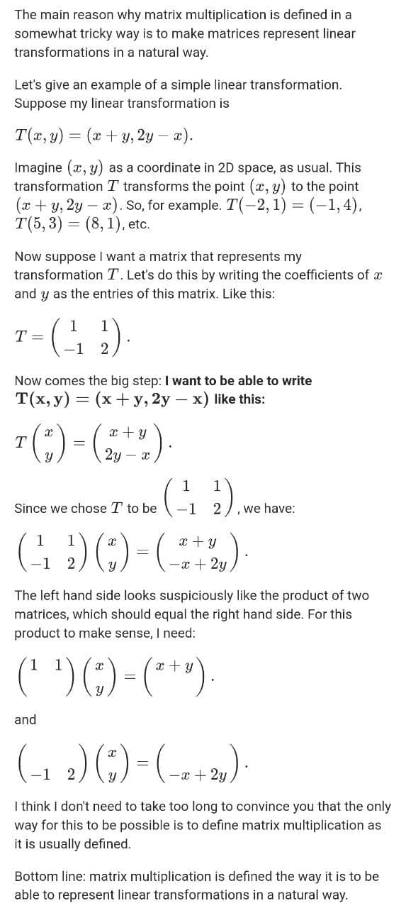 The main reason why matrix multiplication is defined in a
somewhat tricky way is to make matrices represent linear
transformations in a natural way.
Let's give an example of a simple linear transformation.
Suppose my linear transformation is
T(x, y) = (x + y, 2y – x).
Imagine (x, y) as a coordinate in 2D space, as usual. This
transformation T transforms the point (x, y) to the point
(x + y, 2y – a). So, for example. T(-2,1) = (-1,4),
T(5, 3) = (8, 1), etc.
Now suppose I want a matrix that represents my
transformation T. Let's do this by writing the coefficients of x
and y as the entries of this matrix. Like this:
1
T =
1
(; )-
Now comes the big step: I want to be able to write
T(x, y) = (x+y, 2y – x) like this:
7(;) -(,"")
x + y
2y – x
1
Since we chose T to be
-1
,we have:
GOO-)
1
x + y
-a + 2y
The left hand side looks suspiciously like the product of two
matrices, which should equal the right hand side. For this
product to make sense, I need:
(* ')()-(**)-
x + y
and
(1 )()-(--»).
-x + 2y
I think I don't need to take too long to convince you that the only
way for this to be possible is to define matrix multiplication as
it is usually defined.
Bottom line: matrix multiplication is defined the way it is to be
able to represent linear transformations in a natural way.
