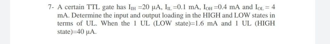 7- A certain TTL gate has IH =20 µA, IL =0.1 mA, IOH =0.4 mA and IoL = 4
mA. Determine the input and output loading in the HIGH and LOW states in
terms of UL. When the 1 UL (LOW state)=1.6 mA and 1 UL (HIGH
state)=40 µA.
