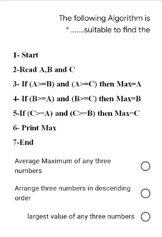 The following Algorithm is
* ..suitable to find the
1- Start
2-Read A,B and C
3- If (A>=B) and (A>-C) then Max=A
4- If (B>=A) and (B>=C) then Max=B
5-If (C>=A) and (C>=B) then Max=C
6- Print Max
7-End
Average Maximum of any three
numbers
Arrange three numbers in descending
order
largest value of any three numbers
