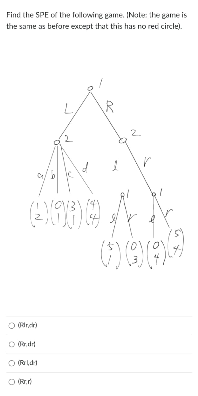 Find the SPE of the following game. (Note: the game is
the same as before except that this has no red circle).
5
6
R
(2 93 9
1
○ (Rlr,dr)
○ (Rr,dr)
(Rrl,dr)
(Rr,r)
N
r