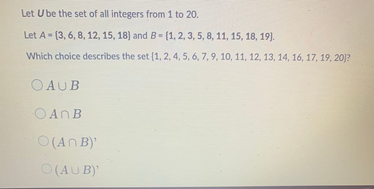 Let U be the set of all integers from 1 to 20.
Let A = {3, 6, 8, 12, 15, 18} and B = {1, 2, 3, 5, 8, 11, 15, 18, 19}.
Which choice describes the set {1, 2, 4, 5, 6, 7, 9, 10, 11, 12, 13, 14, 16, 17, 19, 20}?
OAUB
OANB
O (AN B)'
O (AU B)'
