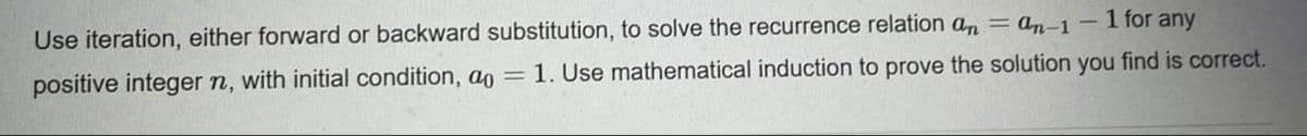 Use iteration, either forward or backward substitution, to solve the recurrence relation an = an-1- 1 for any
positive integer n, with initial condition, ao
1. Use mathematical induction to prove the solution you find is correct.
