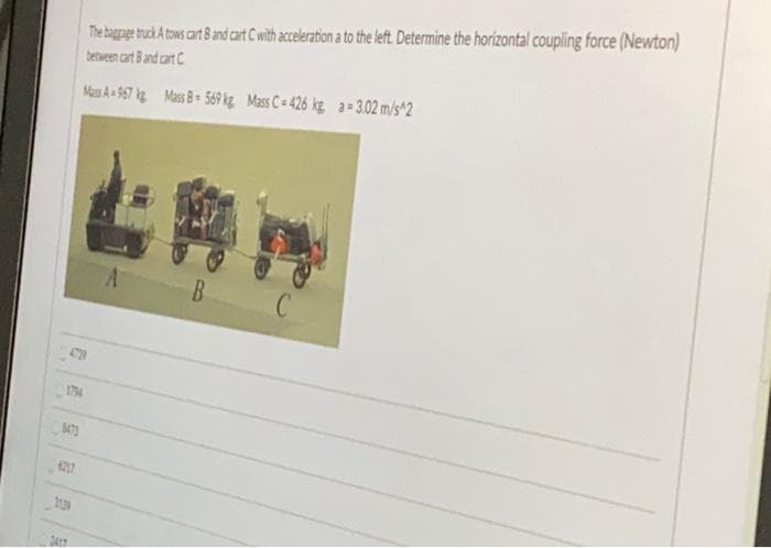 The bagpe truck Atows cart 8 and at Cwith acceleatin a to the left Determine the horizontal coupling force (Newton)
between cart Band cart C
MesA- 967 kg Mass 8= 569 kg Mass C= 426 kg. a= 3.02 m/s^2
B
174
2130
