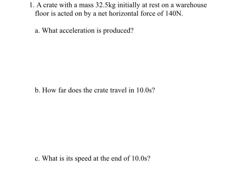 1. A crate with a mass 32.5kg initially at rest on a warehouse
floor is acted on by a net horizontal force of 140N.
a. What acceleration is produced?
b. How far does the crate travel in 10.0s?
c. What is its speed at the end of 10.0s?
