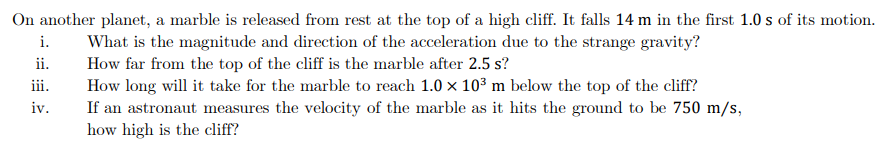 On another planet, a marble is released from rest at the top of a high cliff. It falls 14 m in the first 1.0 s of its motion.
What is the magnitude and direction of the acceleration due to the strange gravity?
How far from the top of the cliff is the marble after 2.5 s?
How long will it take for the marble to reach 1.0 x 10³ m below the top of the cliff?
If an astronaut measures the velocity of the marble as it hits the ground to be 750 m/s,
how high is the cliff?
i.
ii.
iii.
iv.
