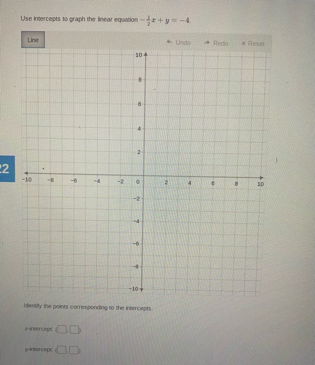 Use intercepts to graph the linear equation-+ y =-4.
Line
Undo
Redo
x Reset
10 4
4
2.
22
-10
-8-
-6
-4
-2
10
-2,
-4
-6
-8
-10
Identify the points corresponding to the intercepts.
z-intercept: (
y-intercept (
