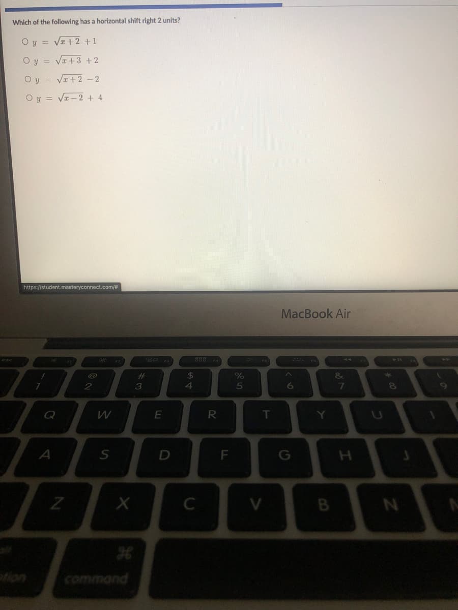 Which of the following has a horizontal shift right 2 units?
Oy = VI+2 +1
Oy = VI+3 +2
O y = VI+2 – 2
Oy = Vz-2 + 4
https://student.masteryconnect.com/#
MacBook Air
**
%23
24
&
*
4
Q
E
R
T
Y
A
G
H.
V
B
fion
command
FL
