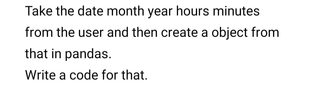 Take the date month year hours minutes
from the user and then create a object from
that in pandas.
Write a code for that.
