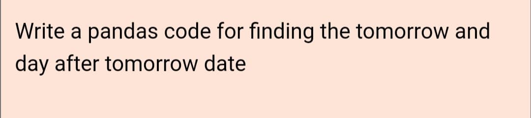 Write a pandas code for finding the tomorrow and
day after tomorrow date
