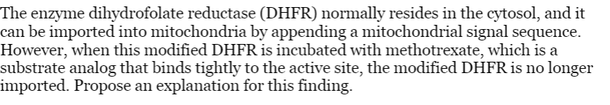 The enzyme dihydrofolate reductase (DHFR) normally resides in the cytosol, and it
can be imported into mitochondria by appending a mitochondrial signal sequence.
However, when this modified DHFR is incubated with methotrexate, which is a
substrate analog that binds tightly to the active site, the modified DHFR is no longer
imported. Propose an explanation for this finding.
