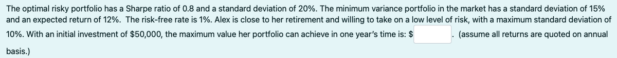 The optimal risky portfolio has a Sharpe ratio of 0.8 and a standard deviation of 20%. The minimum variance portfolio in the market has a standard deviation of 15%
and an expected return of 12%. The risk-free rate is 1%. Alex is close to her retirement and willing to take on a low level of risk, with a maximum standard deviation of
10%. With an initial investment of $50,000, the maximum value her portfolio can achieve in one year's time is: $
. (assume all returns are quoted on annual
basis.)
