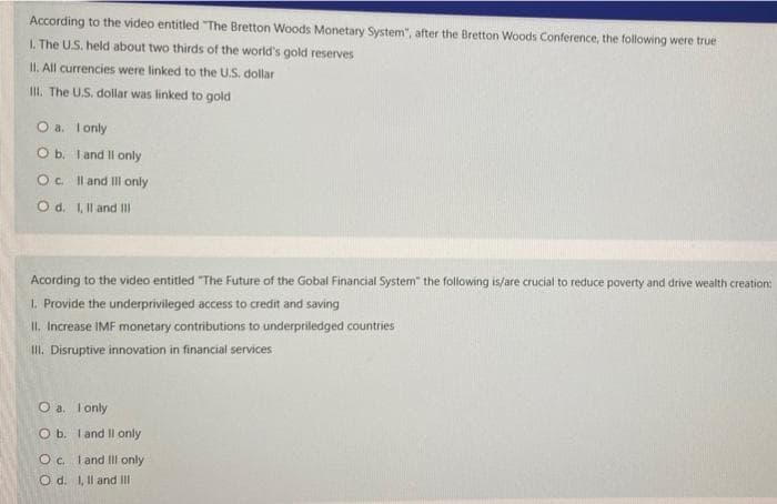 According to the video entitled "The Bretton Woods Monetary System", after the Bretton Woods Conference, the following were true
L. The US. held about two thirds of the world's gold reserves
II. All currencies were linked to the U.S. dollar
II. The U.S. dollar was linked to gold
O a. Ionly
O b. I and Il only
Oc l and Il only
O d. 1, Il and II
Acording to the video entitled "The Future of the Gobal Financial System" the following is/are crucial to reduce poverty and drive wealth creation:
1. Provide the underprivileged access to credit and saving
II. Increase IMF monetary contributions to underpriledged countries
I. Disruptive innovation in financial services
O a. I only
O b. I and II only
Oc. I and Ill only
O d. 1, Il and II
