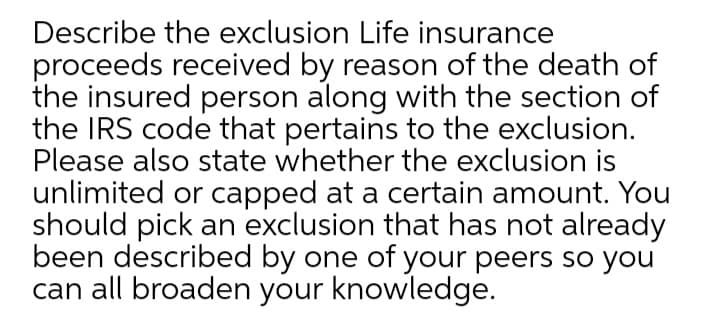 Describe the exclusion Life insurance
proceeds received by reason of the death of
the insured person along with the section of
the IRS code that pertains to the exclusion.
Please also state whether the exclusion is
unlimited or capped at a certain amount. You
should pick an exclusion that has not already
been described by one of your peers so you
can all broaden your knowledge.
