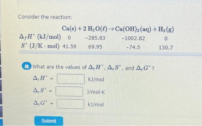 Consider the reaction:
Ca(s) + 2 H₂O(l)→ Ca(OH)2 (aq) + H₂(g)
-285.83
-1002.82
0
69.95
-74.5
130.7
AH (kJ/mol) o
S (J/K mol) 41.59
a What are the values of A, H, A, S, and A,G"?
A, H
kJ/mol
A, S =
A,G =
Submit
J/mol K
kJ/mol