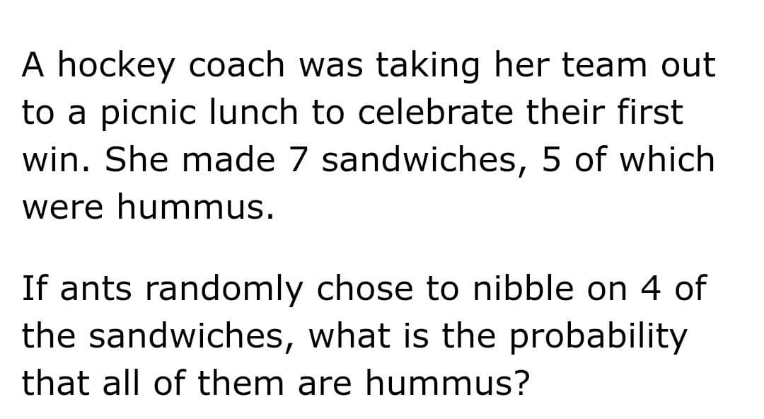 A hockey coach was taking her team out
to a picnic lunch to celebrate their first
win. She made 7 sandwiches, 5 of which
were hummus.
If ants randomly chose to nibble on 4 of
the sandwiches, what is the probability
that all of them are hummus?
