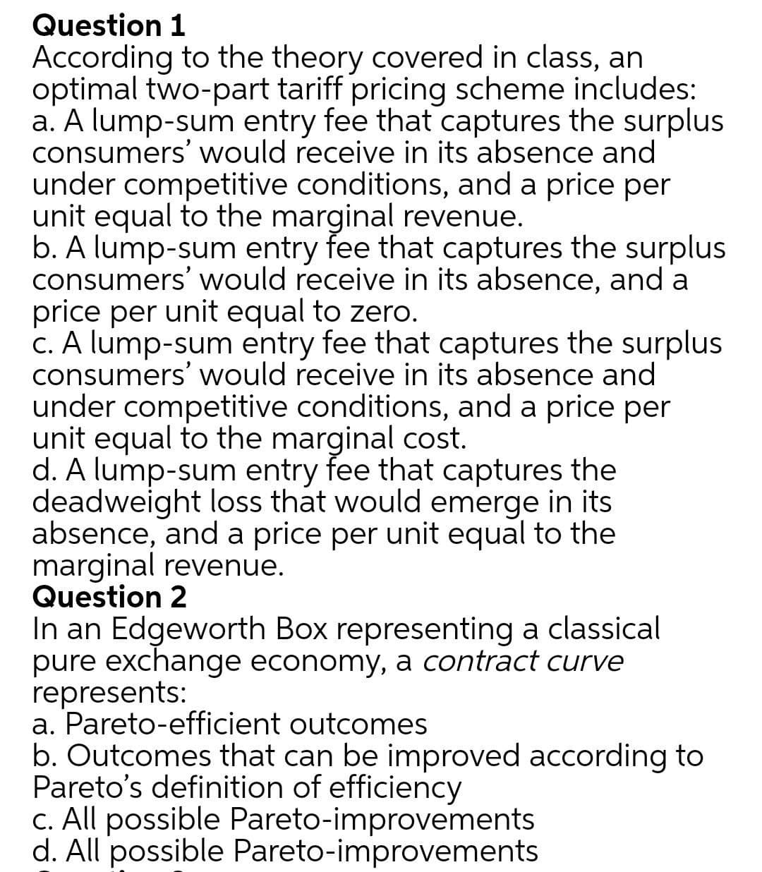 Question 1
According to the theory covered in class, an
optimal two-part tariff pricing scheme includes:
a. A lump-sum entry fee that captures the surplus
consumers' would receive in its absence and
under competitive conditions, and a price per
unit equal to the marginal revenue.
b. A lump-sum entry fee that captures the surplus
consumers' would receive in its absence, and a
price per unit equal to zero.
c. A lump-sum entry fee that captures the surplus
consumers' would receive in its absence and
under competitive conditions, and a price per
unit equal to the marginal cost.
d. A lump-sum entry fee that captures the
deadweight loss that would emerge in its
absence, and a price per unit equal to the
marginal revenue.
Question 2
In an Edgeworth Box representing a classical
pure exchange economy, a contract curve
represents:
a. Pareto-efficient outcomes
b. Outcomes that can be improved according to
Pareto's definition of efficiency
c. All possible Pareto-improvements
d. All possible Pareto-improvements
