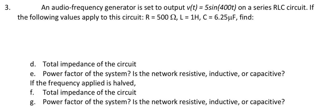 3.
An audio-frequency generator is set to output v(t) = 5sin(400t) on a series RLC circuit. If
the following values apply to this circuit: R = 500 M, L = 1H, C = 6.25µF, find:
d. Total impedance of the circuit
e. Power factor of the system? Is the network resistive, inductive, or capacitive?
If the frequency applied is halved,
f. Total impedance of the circuit
g. Power factor of the system? Is the network resistive, inductive, or capacitive?