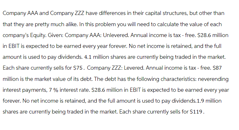 Company AAA and Company ZZZ have differences in their capital structures, but other than
that they are pretty much alike. In this problem you will need to calculate the value of each
company's Equity. Given: Company AAA: Unlevered. Annual income is tax-free. $28.6 million
in EBIT is expected to be earned every year forever. No net income is retained, and the full
amount is used to pay dividends. 4.1 million shares are currently being traded in the market.
Each share currently sells for $75. Company ZZZ: Levered. Annual income is tax-free. $87
million is the market value of its debt. The debt has the following characteristics: neverending
interest payments, 7 % interest rate. $28.6 million in EBIT is expected to be earned every year
forever. No net income is retained, and the full amount is used to pay dividends.1.9 million
shares are currently being traded in the market. Each share currently sells for $119.