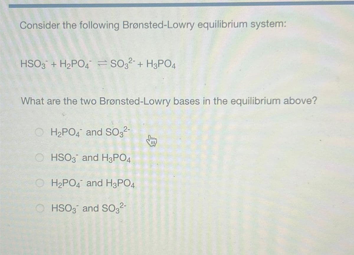 Consider the following Brønsted-Lowry equilibrium system:
HSO3 + H₂PO4 SO3²+H3PO4
What are the two Brønsted-Lowry bases in the equilibrium above?
H₂PO4 and SO3²-
HSO3 and H3PO4
H₂PO4 and H3PO4
HSO3 and SO3²-