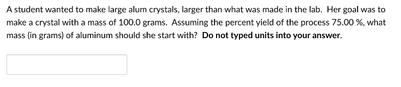 A student wanted to make large alum crystals, larger than what was made in the lab. Her goal was to
make a crystal with a mass of 100.0 grams. Assuming the percent yield of the process 75.00 %, what
mass (in grams) of aluminum should she start with? Do not typed units into your answer.