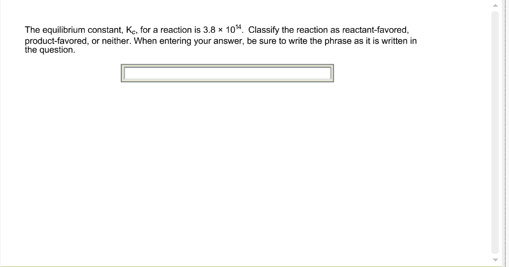 The equilibrium constant, Kc, for a reaction is 3.8 × 101¹4. Classify the reaction as reactant-favored,
product-favored, or neither. When entering your answer, be sure to write the phrase as it is written in
the question.