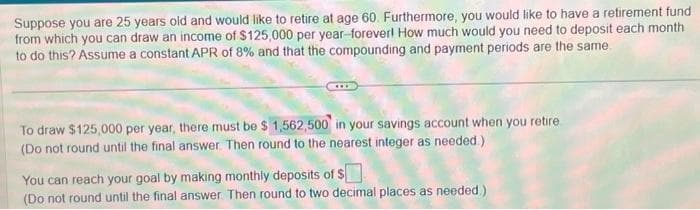 Suppose you are 25 years old and would like to retire at age 60. Furthermore, you would like to have a retirement fund
from which you can draw an income of $125,000 per year-forever! How much would you need to deposit each month
to do this? Assume a constant APR of 8% and that the compounding and payment periods are the same
To draw $125,000 per year, there must be $ 1,562,500 in your savings account when you retire
(Do not round until the final answer. Then round to the nearest integer as needed.)
You can reach your goal by making monthly deposits of $
(Do not round until the final answer. Then round to two decimal places as needed.)