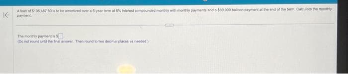 A loan of $105.487.60 is to be amortized over a 5-year term at 6% interest compounded monthly with monthly payments and a $30,000 balloon payment at the end of the term. Calculate the monthly
Kpayment
The monthly payment is
(Do not round until the final answer. Then round to two decimal places as needed.)
CITED