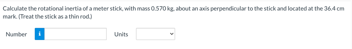 Calculate the rotational inertia of a meter stick, with mass 0.570 kg, about an axis perpendicular to the stick and located at the 36.4 cm
mark. (Treat the stick as a thin rod.)
Number
Units
