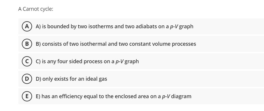 A Carnot cycle:
A A) is bounded by two isotherms and two adiabats on a p-V graph
B B) consists of two isothermal and two constant volume processes
C) is any four sided process on a p-V graph
D D) only exists for an ideal gas
E E) has an efficiency equal to the enclosed area on a p-V diagram
