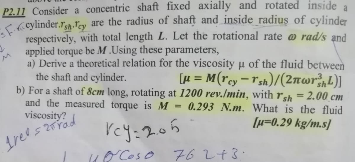 sF.ricylinder.rsh Tcy are the radius of shaft and inside radius of cylinder
a
P2.11 Consider a concentric shaft fixed axially and rotated inside
K( cylinder.rsh.ľcy are the radius of shaft and inside_radius of cylinder
respectively, with total length L. Let the rotational rate @ rad/s and
applied torque be M .Using these parameters,
a) Derive a theoretical relation for the viscosity u of the fluid between
the shaft and cylinder.
b) For a shaft of 8cm long, rotating at 1200 rev./min, with rsh = 2.00 cm
and the measured torque is M
viscosity?
[µ = M(rcy=r sh)/(2nwr;,L)]
%3D
-
0.293 N.m. What is the fluid
[µ=0.29 kg/m.s]
rey:205
( Coso 76 243.
