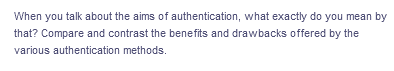 When you talk about the aims of authentication, what exactly do you mean by
that? Compare and contrast the benefits and drawbacks offered by the
various authentication methods.