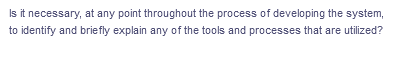 Is it necessary, at any point throughout the process of developing the system,
to identify and briefly explain any of the tools and processes that are utilized?