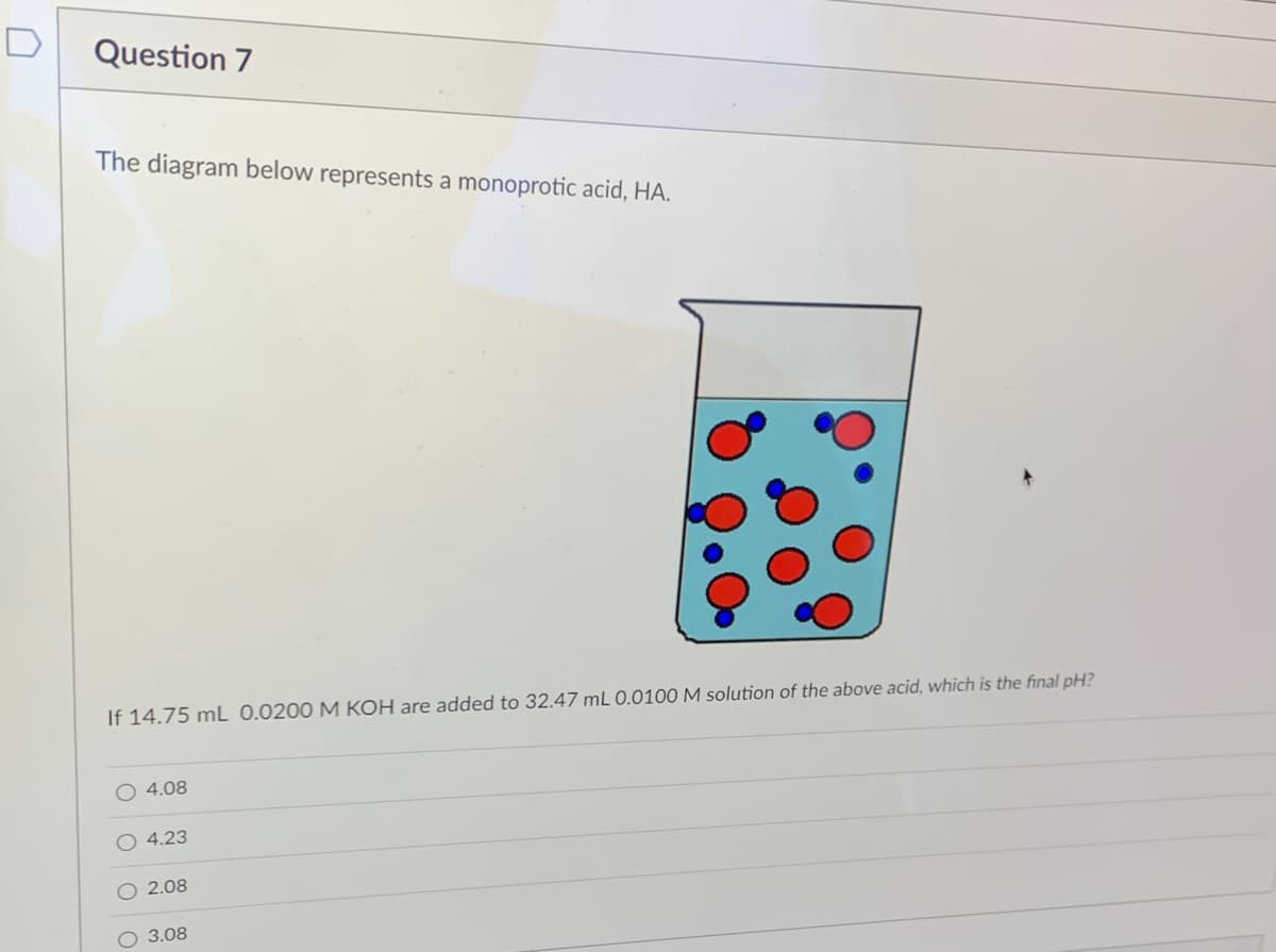 ### Question 7

The diagram below represents a monoprotic acid, HA.

![Diagram of monoprotic acid](link-to-image)

**Description of Diagram:** 
The diagram shows a beaker with a liquid containing two types of particles: larger red spheres and smaller blue spheres. The larger red spheres likely represent the undissociated form of the monoprotic acid (HA), while the smaller blue spheres represent either the hydrogen ions (H⁺) or the conjugate base (A⁻) formed upon dissociation.

**Problem Statement:**
If 14.75 mL of 0.0200 M KOH is added to 32.47 mL of 0.0100 M solution of the above acid, what is the final pH?

**Answer Choices:**
- 4.08
- 4.23
- 2.08
- 3.08

---

Here's a step-by-step explanation for finding the pH after the addition of KOH to the monoprotic acid solution:

1. Calculate the moles of KOH added:
   \[
   \text{Moles of KOH} = 14.75 \text{ mL} \times \left( \frac{0.0200 \text{ moles}}{1000 \text{ mL}} \right) = 0.000295 \text{ moles}
   \]

2. Calculate the moles of the acid (HA) initially present:
   \[
   \text{Moles of HA} = 32.47 \text{ mL} \times \left( \frac{0.0100 \text{ moles}}{1000 \text{ mL}} \right) = 0.0003247 \text{ moles}
   \]

3. Since KOH is a strong base, it will completely neutralize the acid. Determine the remaining moles of HA and the moles of A⁻ produced:
   \[
   \text{Moles of HA after reaction} = 0.0003247 \text{ moles} - 0.000295 \text{ moles} = 0.0000297 \text{ moles}
   \]
   \[
   \text{Moles of A⁻ formed} = 0.000295 \text{ moles}
   \]

4. Determine