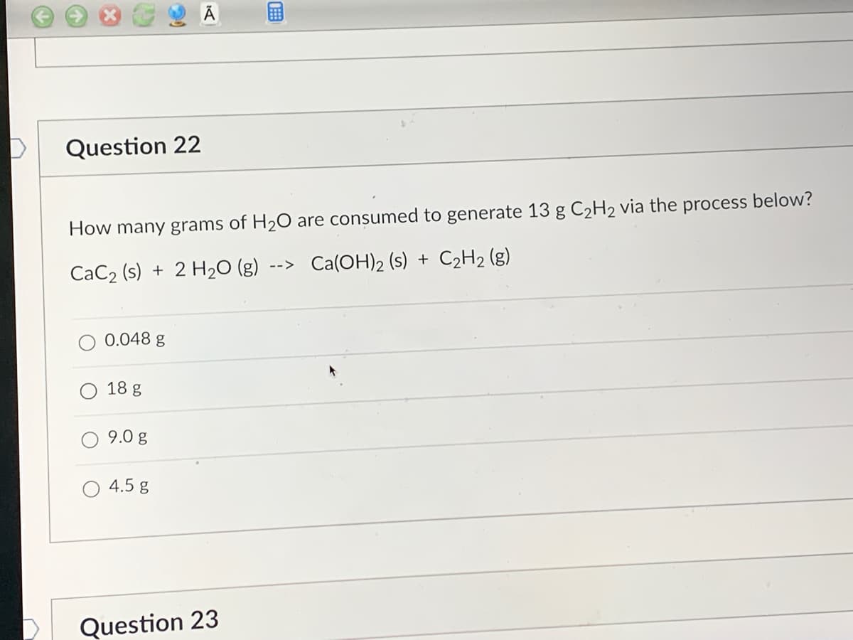 **Question 22**

How many grams of H₂O are consumed to generate 13 g C₂H₂ via the process below?

\[ \text{CaC}_2 \,(\text{s}) + 2 \text{H}_2\text{O} \,(\text{g}) \rightarrow \text{Ca(OH)}_2 \,(\text{s}) + \text{C}_2\text{H}_2 \,(\text{g}) \]

- [ ] 0.048 g
- [ ] 18 g
- [ ] 9.0 g
- [ ] 4.5 g