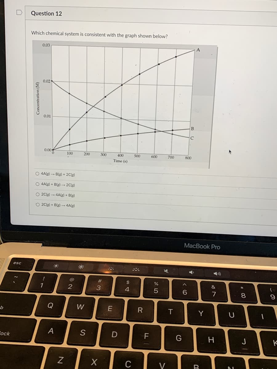 **Question 12**

**Which chemical system is consistent with the graph shown below?**

*Graph Description:* 

The graph illustrates the relationship between concentration (M) and time (s) for three chemical species labeled A, B, and C. 

- The concentration of chemical A increases steadily over time, starting from 0 M at 0 s to reaching approximately 0.03 M at 800 s.
- The concentration of chemical B decreases sharply over time, starting from 0.02 M at 0 s and dropping to nearly 0.00 M by 800 s.
- The concentration of chemical C increases gradually over time, starting from 0 M at 0 s and rising to around 0.01 M by 800 s.

The different concentrations of these chemicals are plotted on the y-axis, while the x-axis represents time in seconds (s). The points on the graph indicate the measured concentration values at various time intervals, connected by lines to show the trend over time.

**Options:**
1. 4A(g) → B(g) + 2C(g)
2. 4A(g) + B(g) → 2C(g)
3. 2C(g) → 4A(g) + B(g)
4. 2C(g) + B(g) → 4A(g)

**Answer:**
*(Please select the correct chemical system based on the graph)*