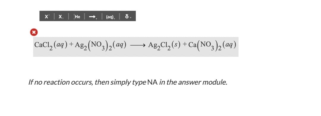 X x,
Не
(aq),
CaCl, (aq) + Ag2 (NO3)2(aq)
> Ag,Cl, (s) + Ca(NO3), (aq)
>
If no reaction occurs, then simply type NA in the answer module.
