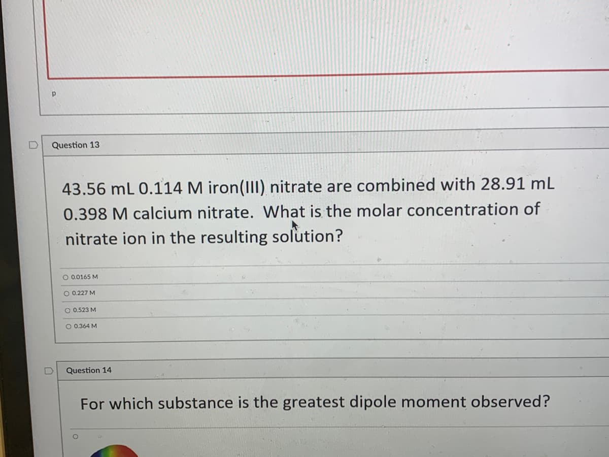 ### Question 13

**Problem:**

43.56 mL of 0.114 M iron(III) nitrate are combined with 28.91 mL of 0.398 M calcium nitrate. What is the molar concentration of nitrate ions in the resulting solution?

**Options:**

- 0.0165 M
- 0.227 M
- 0.523 M
- 0.364 M

### Question 14

**Problem:**

For which substance is the greatest dipole moment observed?

(There is no graph or diagram associated with Question 14, and no additional context is provided that might help in selecting the correct answer.)