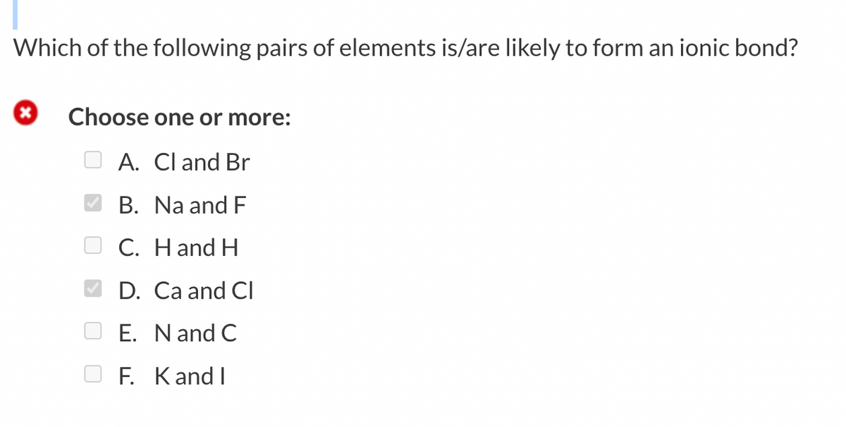 Which of the following pairs of elements is/are likely to form an ionic bond?
Choose one or more:
A. Cl and Br
B. Na and F
C. Hand H
D. Ca and Cl
E. Nand C
F. KandI
