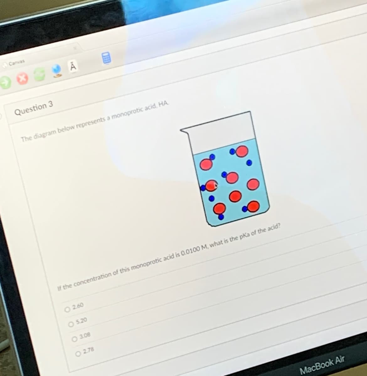 Canvas
→ *
Question 3
The diagram below represents a monoprotic acid, HA
If the concentration of this monoprotic acid is 0.0100 M, what is the pka of the acid?
- 2.60
O 5.20
O 3.08
O2.78
MacBook Air