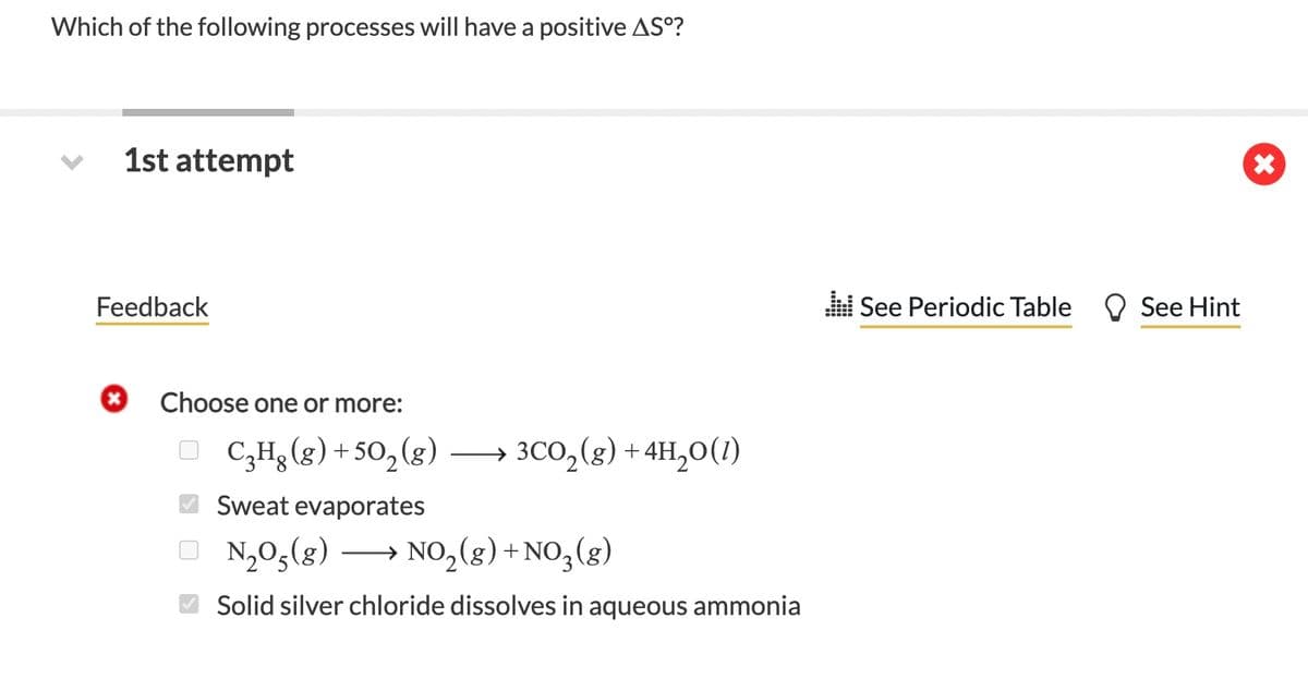 Which of the following processes will have a positive AS°?
1st attempt
Feedback
See Periodic Table O See Hint
Choose one or more:
O
C3H3 (g) + 50, (g)
→ 3CO,(g) +4H,0(1)
Sweat evaporates
O N,0,(g)
→ NO2(g) +NO,(g)
Solid silver chloride dissolves in aqueous ammonia
