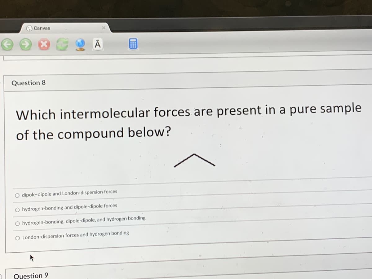 **Question 8:**

**Which intermolecular forces are present in a pure sample of the compound below?**

![Chemical Structure](image_url) [Here is a depiction of the compound, which is shown as a V-shaped skeletal formula, representing a molecule with a chain of three carbon atoms, where the middle carbon is bonded to one hydrogen and the two terminal carbons are bonded to three hydrogens each.]

- O  dipole-dipole and London-dispersion forces
- O  hydrogen-bonding and dipole-dipole forces
- O  hydrogen-bonding, dipole-dipole, and hydrogen bonding
- O  London-dispersion forces and hydrogen bonding

**Explanation:**
The skeletal formula provided suggests that the compound is a simple hydrocarbon, specifically propane (C3H8). Hydrocarbons like propane are nonpolar molecules, thus the predominant intermolecular force present in a pure sample of propane would be London-dispersion forces, also known as Van der Waals forces, due to the momentary dipoles created in the electron cloud.

**Correct Answer:** O London-dispersion forces and hydrogen bonding (note that the answer might contain a mistake; ideally, it should only list London-dispersion forces for non-polar molecules like propane).

**Graphs/Diagrams Explanation:**
There are no graphs present in this question. The skeletal diagram is a line representation of a hydrocarbon, where each vertex (corner) represents a carbon atom and the lines (edges) represent bonds between the carbon atoms. This simplified representation helps in identifying the type of molecule and the nature of intermolecular forces without focusing on the full structural formula.