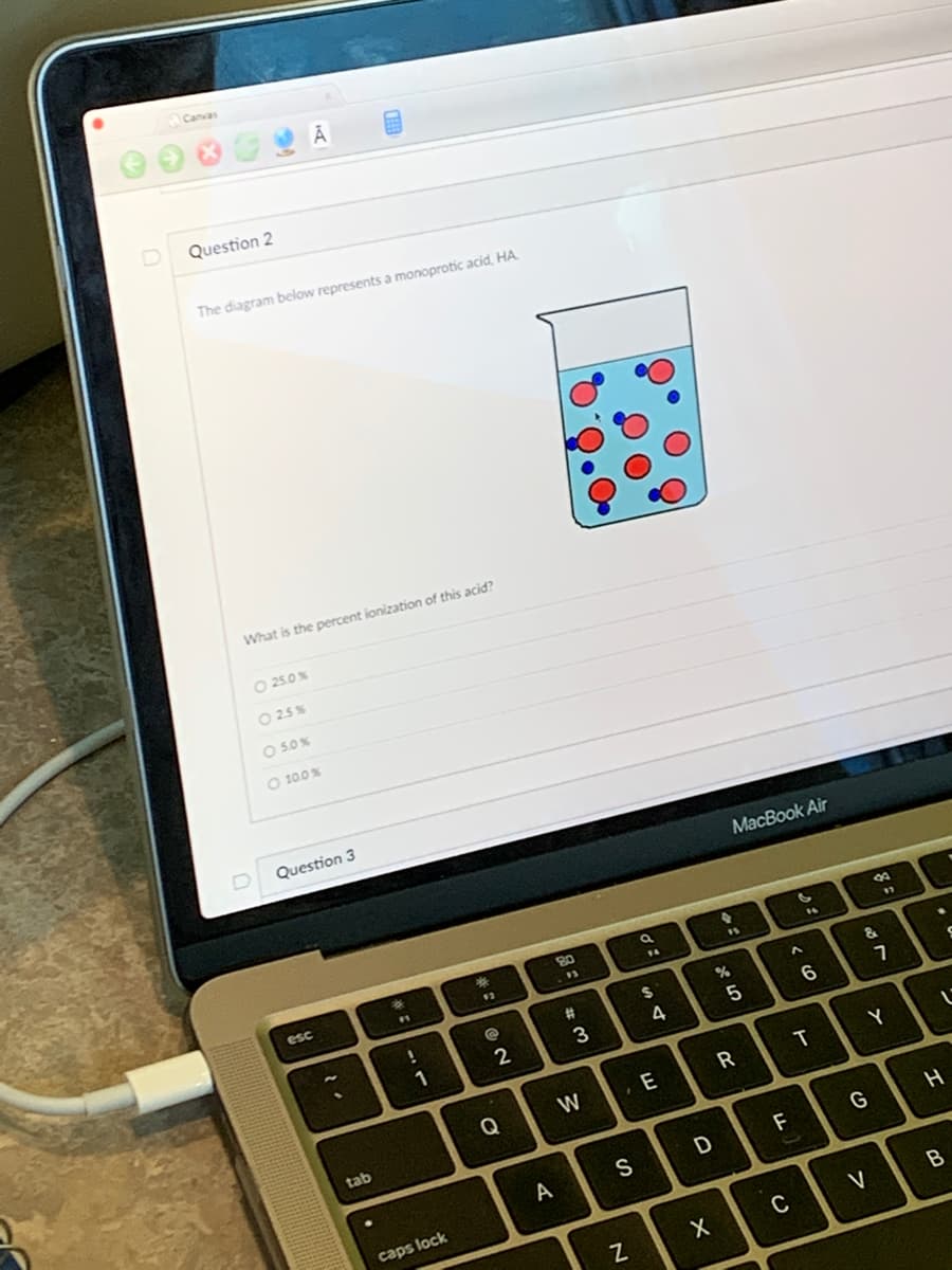 Canvas
Question 2
The diagram below represents a monoprotic acid, HA
What is the percent ionization of this acid?
- 25.0 %
025%
- 5.0%
O 10.0 %
Question 3
esc
tab
.
FL
!
1
caps lock
*
:
@
NO
2
Q
A
80
w #
3
W
S
N
di
a
F4
$
4
E
D
X
%
MacBook Air
5
R
LL
F
C
C
^
6
6
T
&
G
8
a
V
97
Y
7
L
H
B