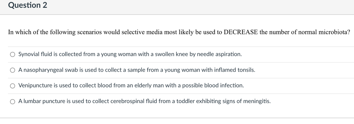 Question 2
In which of the following scenarios would selective media most likely be used to DECREASE the number of normal microbiota?
O Synovial fluid is collected from a young woman with a swollen knee by needle aspiration.
A nasopharyngeal swab is used to collect a sample from a young woman with inflamed tonsils.
O Venipuncture is used to collect blood from an elderly man with a possible blood infection.
O A lumbar puncture is used to collect cerebrospinal fluid from a toddler exhibiting signs of meningitis.
