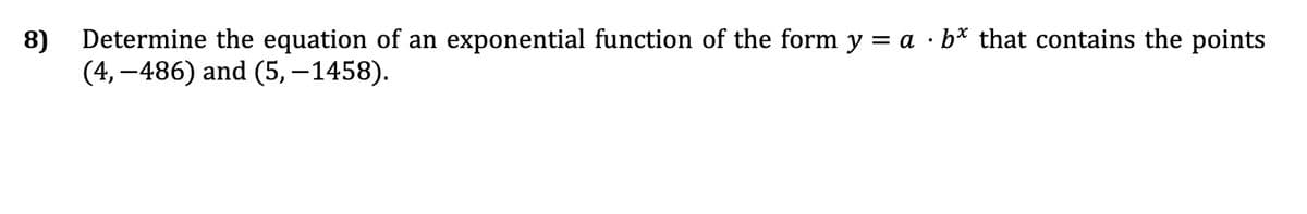 8) Determine the equation of an exponential function of the form y = a · b* that contains the points
(4,-486) and (5, -1458).