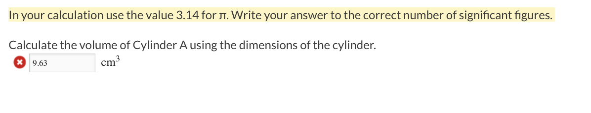 In your calculation use the value 3.14 for T. Write your answer to the correct number of significant figures.
Calculate the volume of Cylinder A using the dimensions of the cylinder.
9.63
cm3
