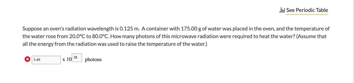 See Periodic Table
Suppose an oven's radiation wavelength is 0.125 m. A container with 175.00 g of water was placed in the oven, and the temperature of
the water rose from 20.0°C to 80.0°C. How many photons of this microwave radiation were required to heat the water? (Assume that
all the energy from the radiation was used to raise the temperature of the water.)
28
x 3.49
х 10
photons
